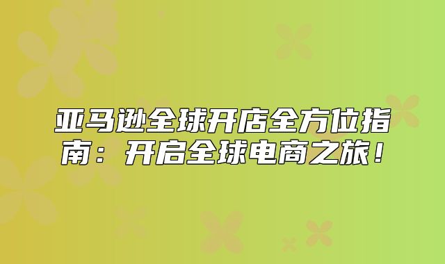 亚马逊全球开店全方位指南：开启全球电商之旅！