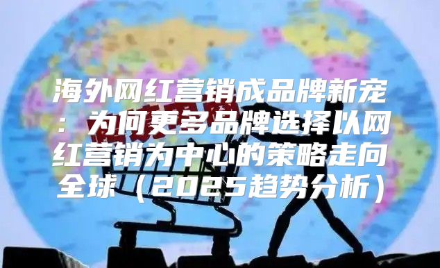 海外网红营销成品牌新宠：为何更多品牌选择以网红营销为中心的策略走向全球2025趋势分析