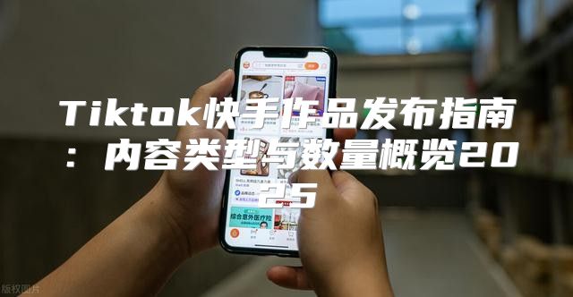 Tiktok快手作品发布指南：内容类型与数量概览2025