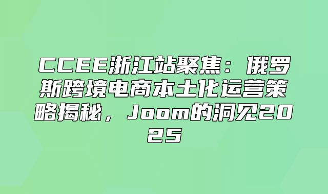 CCEE浙江站聚焦：俄罗斯跨境电商本土化运营策略揭秘，Joom的洞见2025
