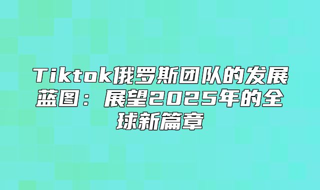 Tiktok俄罗斯团队的发展蓝图：展望2025年的全球新篇章