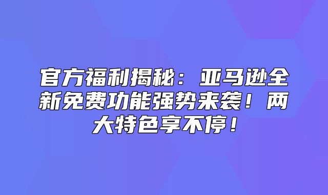 官方福利揭秘：亚马逊全新免费功能强势来袭！两大特色享不停！