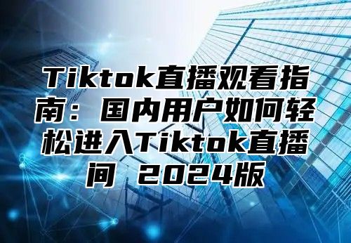 Tiktok直播观看指南：国内用户如何轻松进入Tiktok直播间 2025版