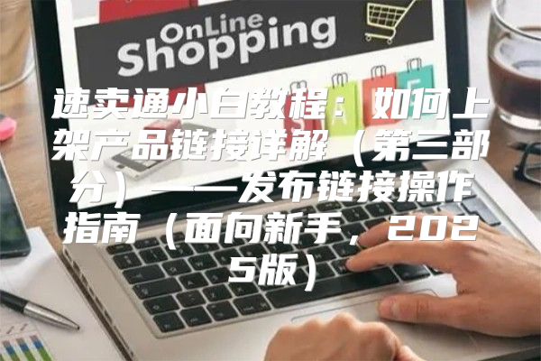 速卖通小白教程：如何上架产品链接详解第三部分——发布链接操作指南面向新手，2025版