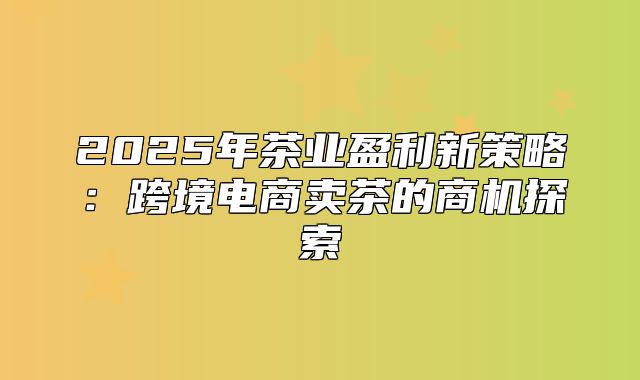 2025年茶业盈利新策略：跨境电商卖茶的商机探索