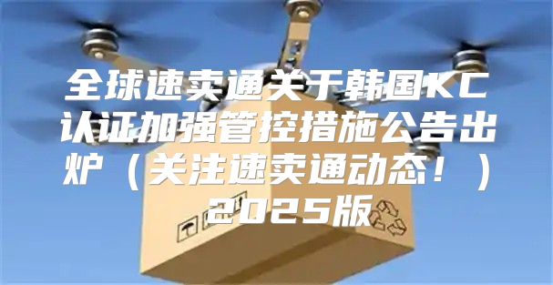 全球速卖通关于韩国KC认证加强管控措施公告出炉关注速卖通动态！ 2025版