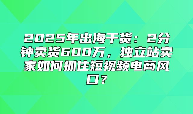 2025年出海干货：2分钟卖货600万，独立站卖家如何抓住短视频电商风口？