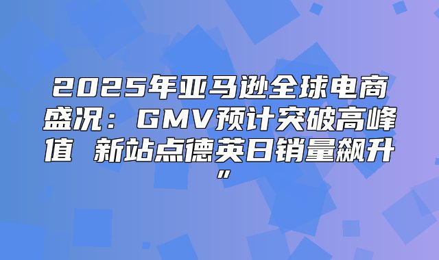 2025年亚马逊全球电商盛况：GMV预计突破高峰值 新站点德英日销量飙升”