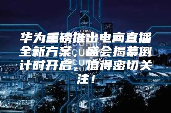 华为重磅推出电商直播全新方案，盛会揭幕倒计时开启，值得密切关注！