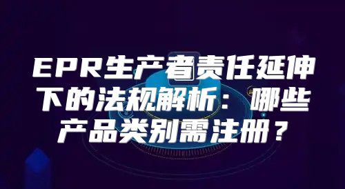 EPR生产者责任延伸下的法规解析：哪些产品类别需注册？