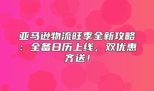 亚马逊物流旺季全新攻略：全备日历上线，双优惠齐送！