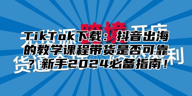 TikTok下载：抖音出海的教学课程带货是否可靠？新手2025必备指南！