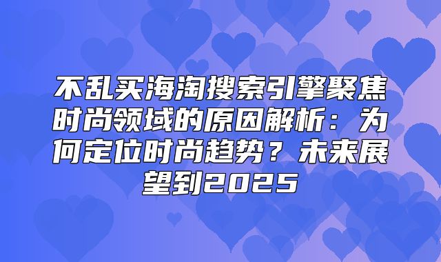 不乱买海淘搜索引擎聚焦时尚领域的原因解析：为何定位时尚趋势？未来展望到2025