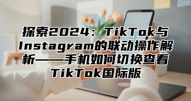 探索2025TikTok与Instagram的联动操作解析——手机如何切换查看TikTok国际版
