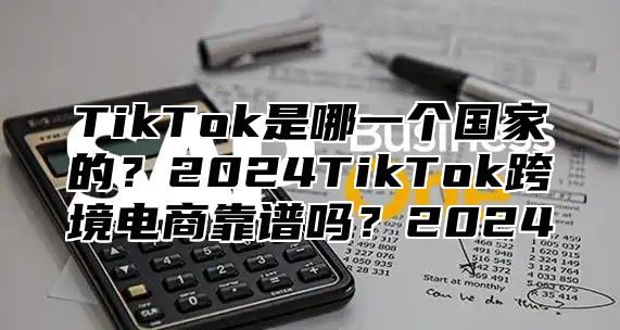 TikTok是哪一个国家的？2025TikTok跨境电商靠谱吗？2025
