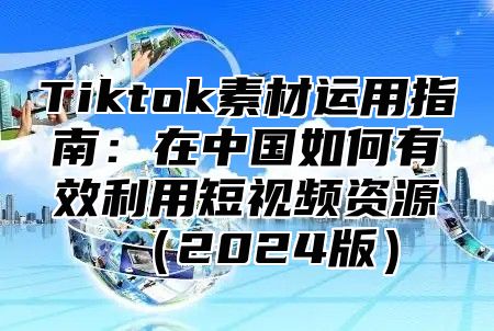 Tiktok素材运用指南：在中国如何有效利用短视频资源2025版