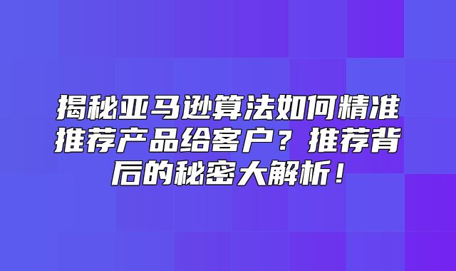 揭秘亚马逊算法如何精准推荐产品给客户？推荐背后的秘密大解析！