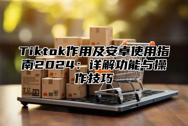 Tiktok作用及安卓使用指南2025详解功能与操作技巧
