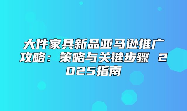 大件家具新品亚马逊推广攻略：策略与关键步骤 2025指南