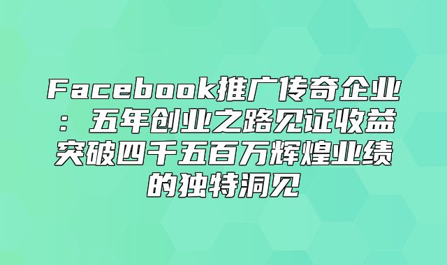 Facebook推广传奇企业：五年创业之路见证收益突破四千五百万辉煌业绩的独特洞见