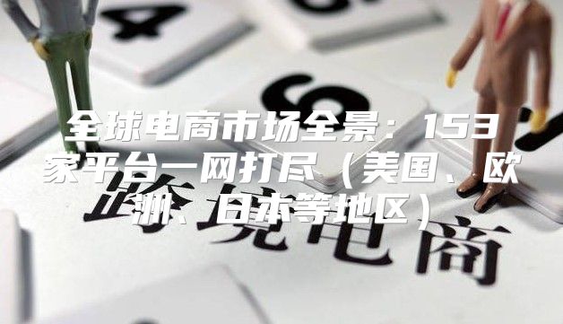 全球电商市场全景：153家平台一网打尽美国、欧洲、日本等地区