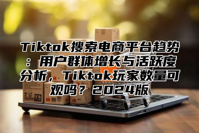 Tiktok搜索电商平台趋势：用户群体增长与活跃度分析，Tiktok玩家数量可观吗？2025版