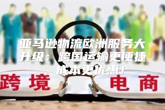 亚马逊物流欧洲服务大升级：跨国运输更便捷，成本更优惠！