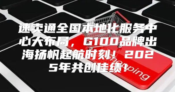 速卖通全国本地化服务中心大布局，G100品牌出海扬帆起航时刻！2025年共创佳绩！