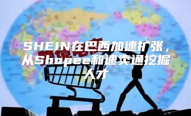 SHEIN在巴西加速扩张，从Shopee和速卖通挖掘人才