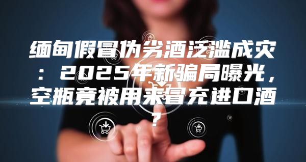 缅甸假冒伪劣酒泛滥成灾：2025年新骗局曝光，空瓶竟被用来冒充进口酒？