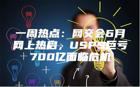 一周热点：网交会6月网上热启，USPS巨亏700亿面临危机