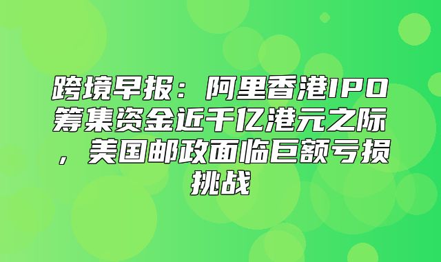 跨境早报：阿里香港IPO筹集资金近千亿港元之际，美国邮政面临巨额亏损挑战
