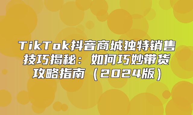TikTok抖音商城独特销售技巧揭秘：如何巧妙带货攻略指南2025版