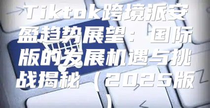Tiktok跨境派安盈趋势展望：国际版的发展机遇与挑战揭秘2025版