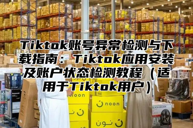 Tiktok账号异常检测与下载指南：Tiktok应用安装及账户状态检测教程适用于Tiktok用户