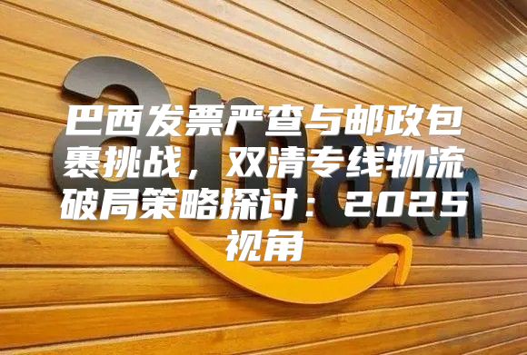 巴西发票严查与邮政包裹挑战，双清专线物流破局策略探讨：2025视角