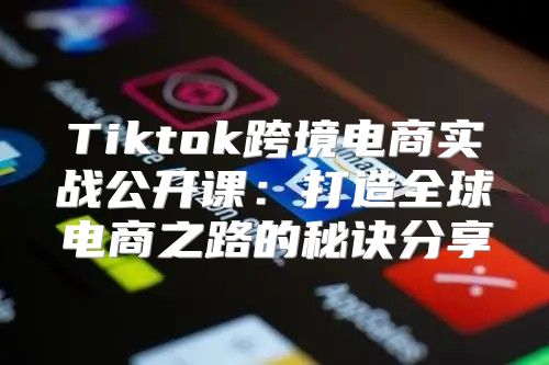 Tiktok跨境电商实战公开课：打造全球电商之路的秘诀分享