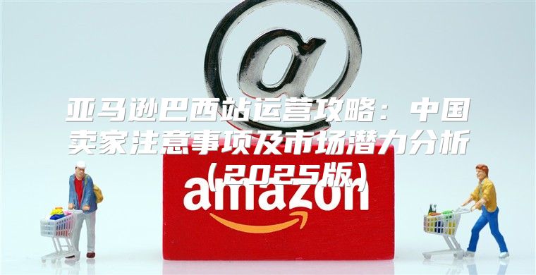 亚马逊巴西站运营攻略：中国卖家注意事项及市场潜力分析2025版