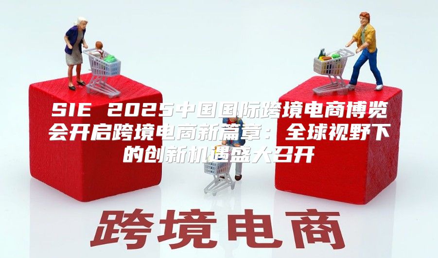 SIE 2025中国国际跨境电商博览会开启跨境电商新篇章：全球视野下的创新机遇盛大召开