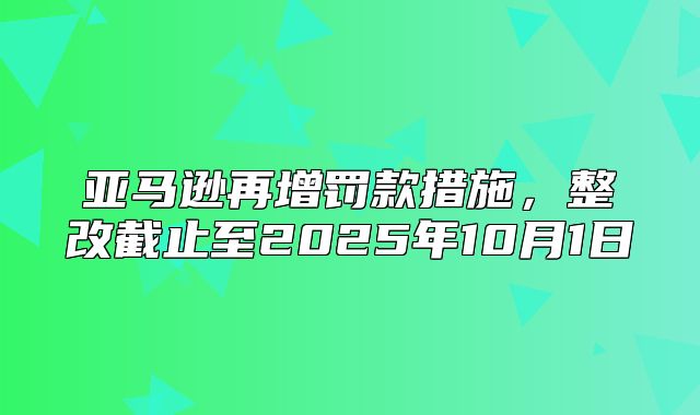 亚马逊再增罚款措施，整改截止至2025年10月1日