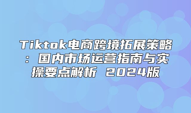 Tiktok电商跨境拓展策略：国内市场运营指南与实操要点解析 2025版