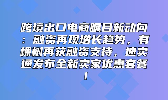 跨境出口电商瞩目新动向：融资再现增长趋势，有棵树再获融资支持，速卖通发布全新卖家优惠套餐！