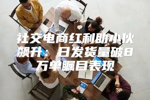 社交电商红利助小伙飙升：日发货量破8万单瞩目表现
