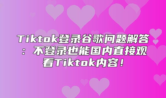 Tiktok登录谷歌问题解答：不登录也能国内直接观看Tiktok内容！