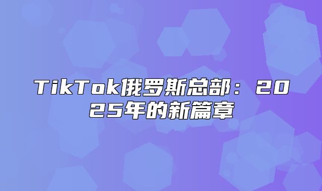 TikTok俄罗斯总部：2025年的新篇章