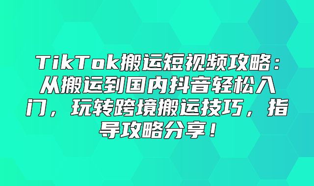 TikTok搬运短视频攻略：从搬运到国内抖音轻松入门，玩转跨境搬运技巧，指导攻略分享！