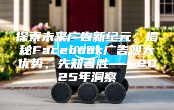 探索未来广告新纪元：揭秘Facebook广告四大优势，先知者胜——2025年洞察