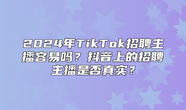 2025年TikTok招聘主播容易吗？抖音上的招聘主播是否真实？