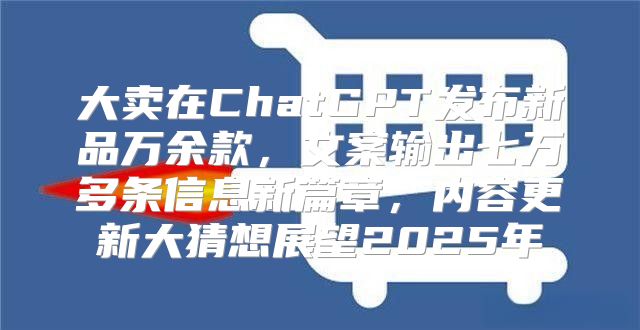 大卖在ChatGPT发布新品万余款，文案输出七万多条信息新篇章，内容更新大猜想展望2025年
