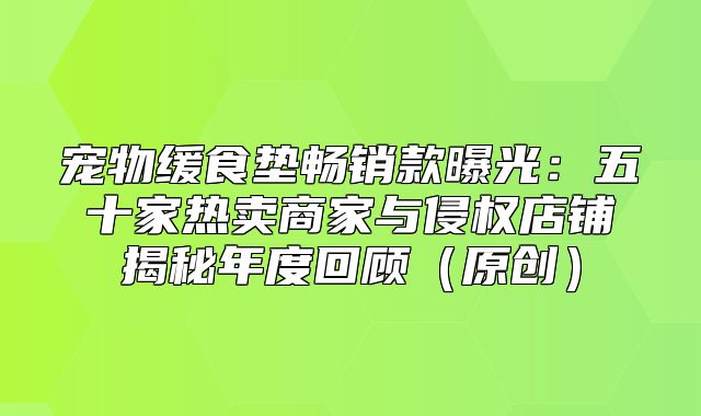 宠物缓食垫畅销款曝光：五十家热卖商家与侵权店铺揭秘年度回顾原创